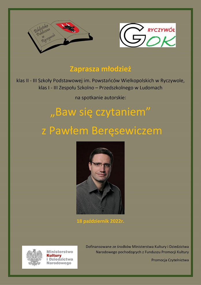 Zdjęcie przedstawia pisarza Pawła Beręsewicza. Powyżej znajduje się informacja o spotkaniu z pisarzem. spotkanie odbędzie się 18.10.2022 w Bibliotece Publicznej  w Ryczywole. Spotkanie dedykowane jest dla uczniów klas 1-3 szkół podstawowych.  Do góry w prawym boku znajduję się logo Gminnego Ośrodka Kultury w Ryczywole. Natomiast z lewej strony znajduję się logo Biblioteki Publicznej w  Ryczywole. Na dole z lewej strony znajduję się logo Ministerstwa Kultury i Dziedzictwa Narodowego. Z prawej strony napis: Dofinansowanie ze środków Ministerstwa Kultury i Dziedzictwa Narodowego pochodzących z Funduszu Promocji Kultury. 