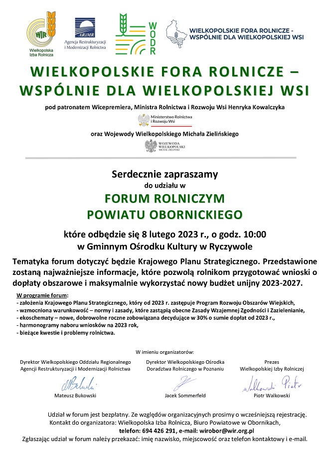 FORUM ROLNICZYM POWIATU OBORNICKIEGO kt&oacute;re odbędzie się 8 lutego 2023 r., o&nbsp;godz. 10:00 w&nbsp;Gminnym Ośrodku Kultury w&nbsp;Ryczywole Tematyka forum dotyczyć będzie Krajowego Planu Strategicznego. Przedstawione zostaną najważniejsze informacje, kt&oacute;re pozwolą rolnikom przygotować wnioski o&nbsp;dopłaty obszarowe i&nbsp;maksymalnie wykorzystać nowy budżet unijny 2023-2027. W programie forum: - założenia Krajowego Planu Strategicznego, kt&oacute;ry od 2023 r. zastępuje Program Rozwoju Obszar&oacute;w Wiejskich, - wzmocniona warunkowość &ndash; normy i&nbsp;zasady, kt&oacute;re zastąpią obecne Zasady Wzajemnej Zgodności i&nbsp;Zazielenianie, - ekoschematy - nowe, dobrowolne roczne zobowiązana decydujące w&nbsp;30% o&nbsp;sumie dopłat od 2023 r., - harmonogramy naboru wniosk&oacute;w na&nbsp;2023 rok, - bieżące kwestie i&nbsp;problemy rolnictwa. W imieniu organizator&oacute;w: Dyrektor Wielkopolskiego Oddziału Regionalnego Agencji Restrukturyzacji i&nbsp;Modernizacji Rolnictwa Dyrektor Wielkopolskiego Ośrodka Doradztwa Rolniczego w&nbsp;Poznaniu Prezes Wielkopolskiej Izby Rolniczej Mateusz Bukowski Jacek Sommerfeld Piotr Walkowski Udział w&nbsp;forum jest bezpłatny. Ze względ&oacute;w organizacyjnych prosimy o&nbsp;wcześniejszą rejestrację. Kontakt do organizatora: Wielkopolska Izba Rolnicza, Biuro Powiatowe w&nbsp;Obornikach, telefon: 694 426 291, e-mail: wirobor@wir.org.pl Zgłaszając udział w&nbsp;forum należy przekazać: imię nazwisko, miejscowość oraz&nbsp;telefon kontaktowy i&nbsp;e-mail.