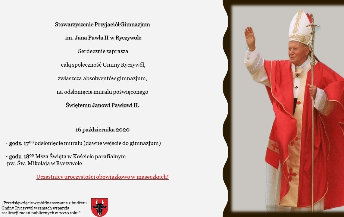 Stowarzyszenie Przyjaciół Gimnazjum im. Jana Pawła II w Ryczywole Serdecznie zaprasza całą społeczność Gminy Ryczywół, zwłaszcza absolwentów gimnazjum, na odsłonięcie muralu poświęconego Świętemu Janowi Pawłowi II. 16 października 2020 godz. 17:00 odsłonięcie muralu (dawne wejście do gimnazjum) godz 18:00 Msza Święta w Kościele parafialnym pw. Św. Mikołaja w Ryczywole Uczestnicy uroczystości obowiązkowo w maseczkach! „Przedsięwzięcie współfinansowane z budżetu Gminy Ryczywółw ramach wsparcia realizacji zadań publicznych w 2020 roku”